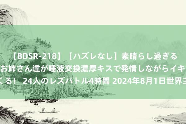 【BDSR-218】【ハズレなし】素晴らし過ぎる美女レズ。 ガチで綺麗なお姉さん達が唾液交換濃厚キスで発情しながらイキまくる! 24人のレズバトル4時間 2024年8月1日世界主要批发阛阓鸡腿菇价钱行情