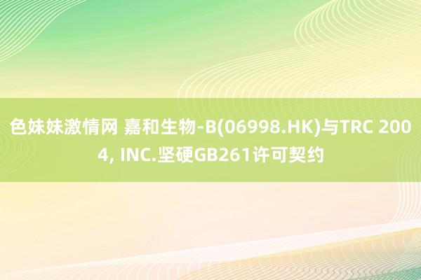 色妹妹激情网 嘉和生物-B(06998.HK)与TRC 2004, INC.坚硬GB261许可契约