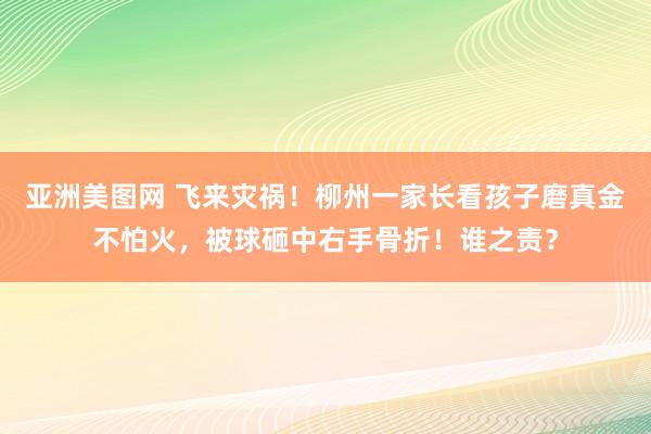 亚洲美图网 飞来灾祸！柳州一家长看孩子磨真金不怕火，被球砸中右手骨折！谁之责？