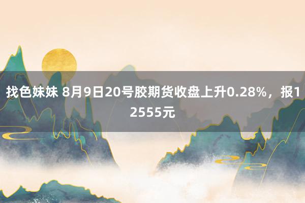 找色妹妹 8月9日20号胶期货收盘上升0.28%，报12555元
