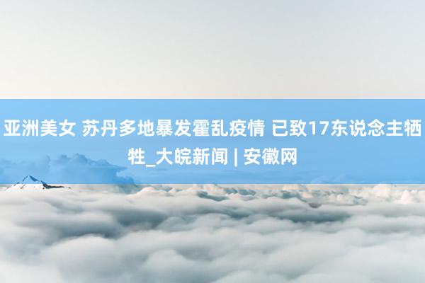 亚洲美女 苏丹多地暴发霍乱疫情 已致17东说念主牺牲_大皖新闻 | 安徽网