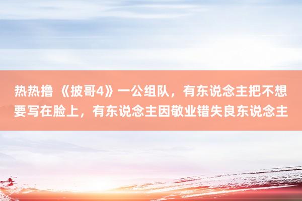 热热撸 《披哥4》一公组队，有东说念主把不想要写在脸上，有东说念主因敬业错失良东说念主