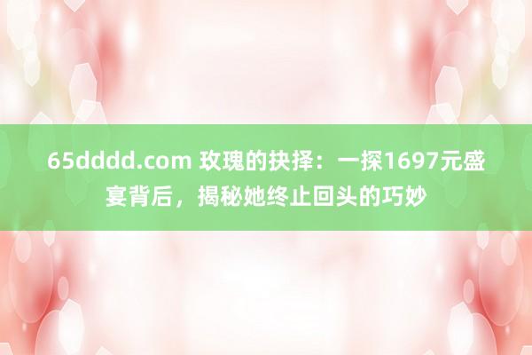 65dddd.com 玫瑰的抉择：一探1697元盛宴背后，揭秘她终止回头的巧妙