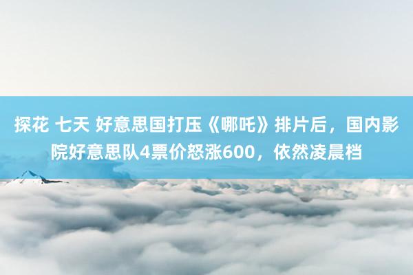 探花 七天 好意思国打压《哪吒》排片后，国内影院好意思队4票价怒涨600，依然凌晨档