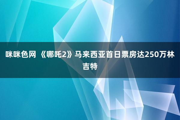 咪咪色网 《哪吒2》马来西亚首日票房达250万林吉特