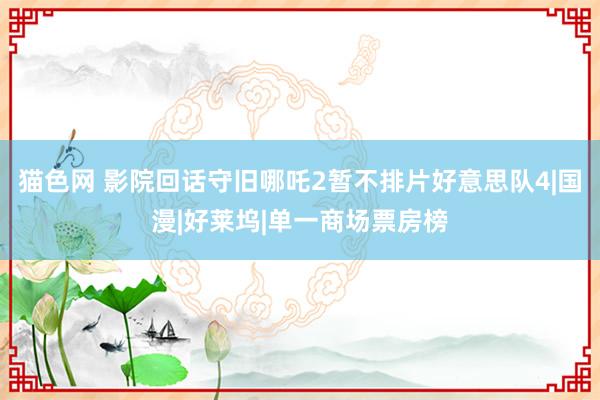 猫色网 影院回话守旧哪吒2暂不排片好意思队4|国漫|好莱坞|单一商场票房榜