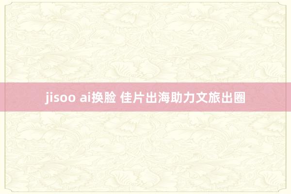 jisoo ai换脸 佳片出海助力文旅出圈