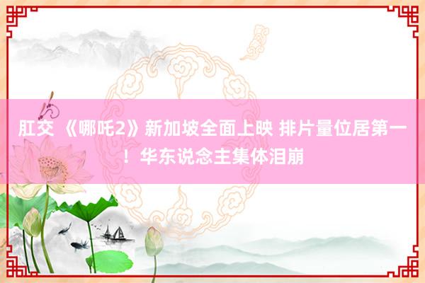 肛交 《哪吒2》新加坡全面上映 排片量位居第一！华东说念主集体泪崩