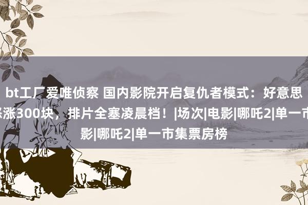 bt工厂爱唯侦察 国内影院开启复仇者模式：好意思队4票价怒涨300块，排片全塞凌晨档！|场次|电影|哪吒2|单一市集票房榜