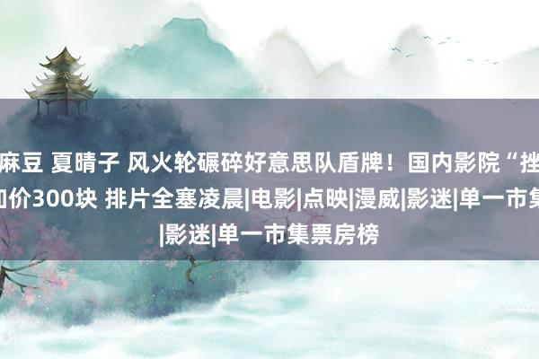 麻豆 夏晴子 风火轮碾碎好意思队盾牌！国内影院“挫折性”加价300块 排片全塞凌晨|电影|点映|漫威|影迷|单一市集票房榜