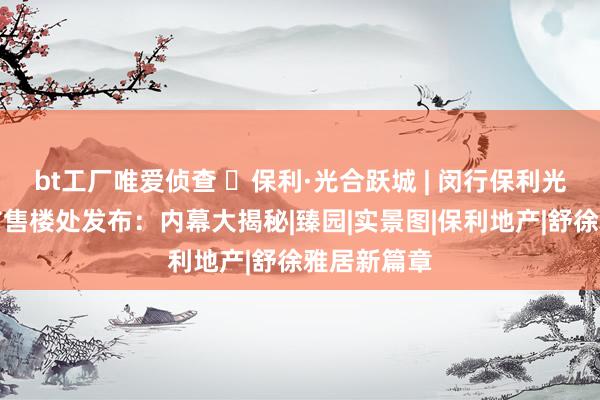 bt工厂唯爱侦查 ◈保利·光合跃城 | 闵行保利光合跃城官方售楼处发布：内幕大揭秘|臻园|实景图|保利地产|舒徐雅居新篇章