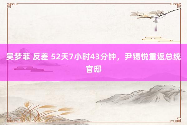 吴梦菲 反差 52天7小时43分钟，尹锡悦重返总统官邸