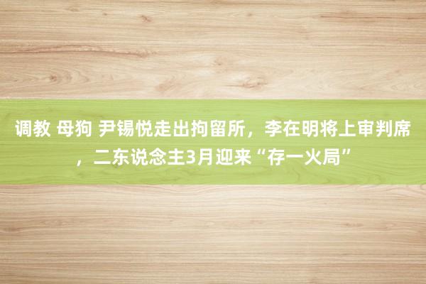 调教 母狗 尹锡悦走出拘留所，李在明将上审判席，二东说念主3月迎来“存一火局”