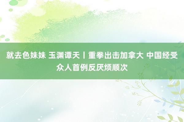 就去色妹妹 玉渊谭天丨重拳出击加拿大 中国经受众人首例反厌烦顺次