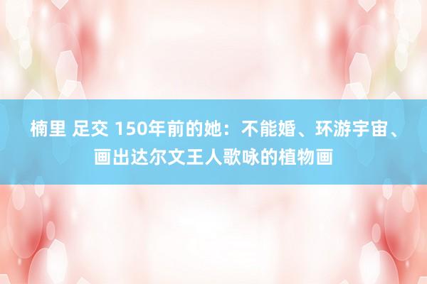 楠里 足交 150年前的她：不能婚、环游宇宙、画出达尔文王人歌咏的植物画