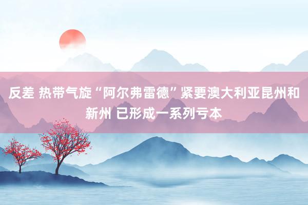 反差 热带气旋“阿尔弗雷德”紧要澳大利亚昆州和新州 已形成一系列亏本
