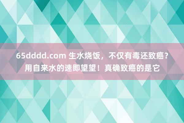 65dddd.com 生水烧饭，不仅有毒还致癌？用自来水的速即望望！真确致癌的是它