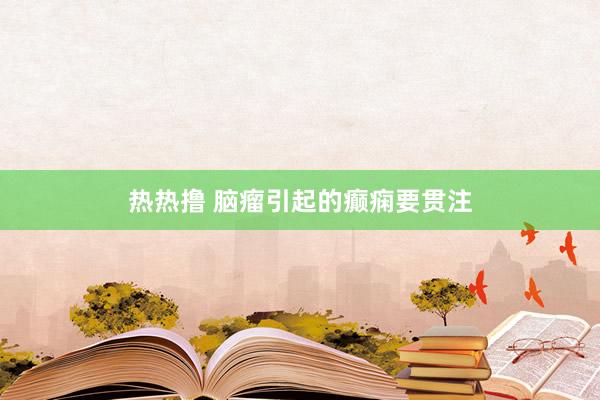 热热撸 脑瘤引起的癫痫要贯注