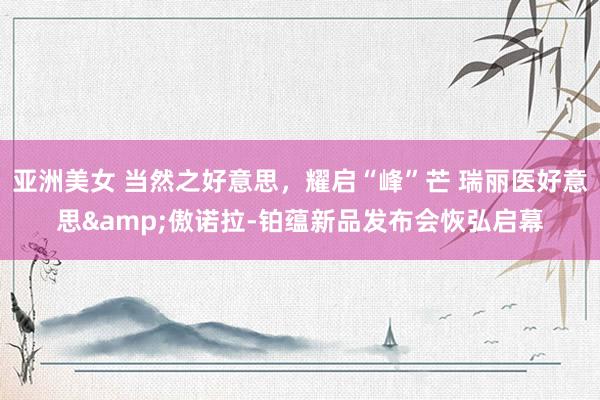 亚洲美女 当然之好意思，耀启“峰”芒 瑞丽医好意思&傲诺拉-铂蕴新品发布会恢弘启幕