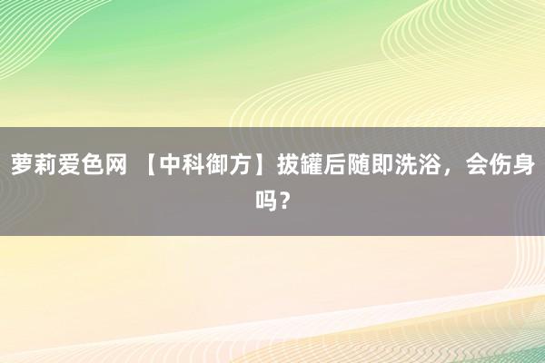 萝莉爱色网 【中科御方】拔罐后随即洗浴，会伤身吗？