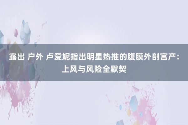 露出 户外 卢爱妮指出明星热推的腹膜外剖宫产：上风与风险全默契