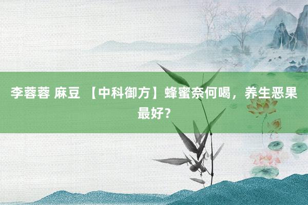 李蓉蓉 麻豆 【中科御方】蜂蜜奈何喝，养生恶果最好？