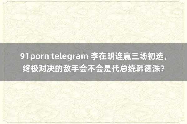 91porn telegram 李在明连赢三场初选，终极对决的敌手会不会是代总统韩德洙？
