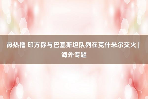 热热撸 印方称与巴基斯坦队列在克什米尔交火 | 海外专题