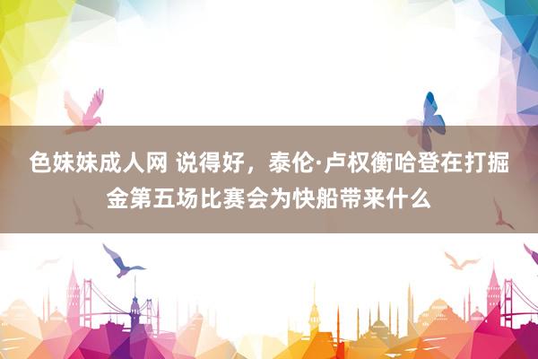 色妹妹成人网 说得好，泰伦·卢权衡哈登在打掘金第五场比赛会为快船带来什么