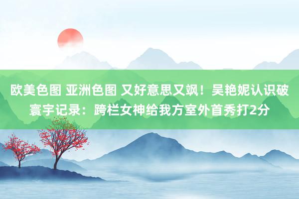欧美色图 亚洲色图 又好意思又飒！吴艳妮认识破寰宇记录：跨栏女神给我方室外首秀打2分