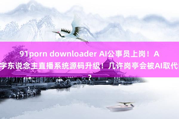 91porn downloader AI公事员上岗！AI数字东说念主直播系统源码升级！几许岗亭会被AI取代的？