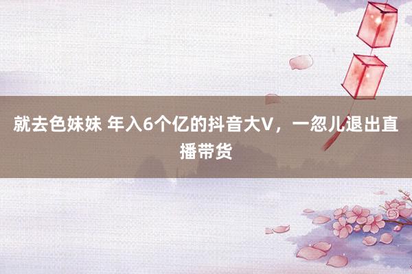 就去色妹妹 年入6个亿的抖音大V，一忽儿退出直播带货