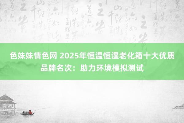 色妹妹情色网 2025年恒温恒湿老化箱十大优质品牌名次：助力环境模拟测试