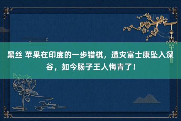 黑丝 苹果在印度的一步错棋，遭灾富士康坠入深谷，如今肠子王人悔青了！
