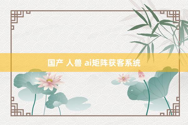 国产 人兽 ai矩阵获客系统