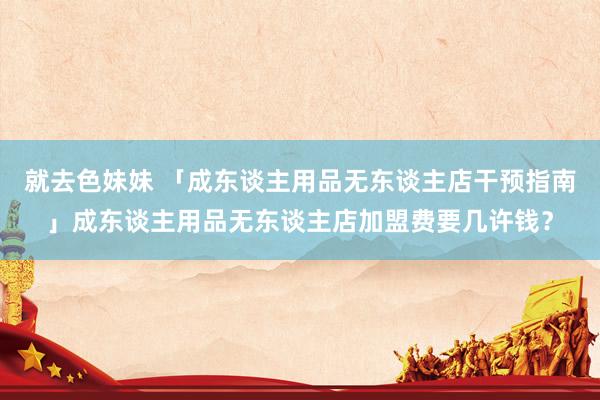 就去色妹妹 「成东谈主用品无东谈主店干预指南」成东谈主用品无东谈主店加盟费要几许钱？