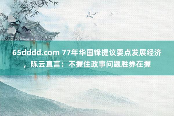 65dddd.com 77年华国锋提议要点发展经济，陈云直言：不握住政事问题胜券在握