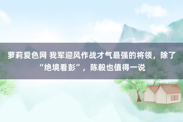 萝莉爱色网 我军迎风作战才气最强的将领，除了“绝境看彭”，陈毅也值得一说