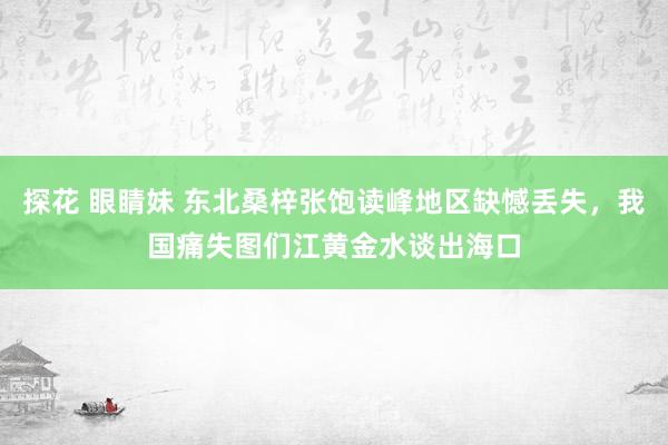 探花 眼睛妹 东北桑梓张饱读峰地区缺憾丢失，我国痛失图们江黄金水谈出海口