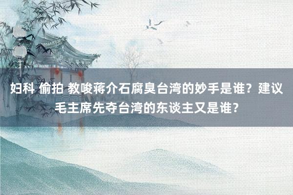 妇科 偷拍 教唆蒋介石腐臭台湾的妙手是谁？建议毛主席先夺台湾的东谈主又是谁？