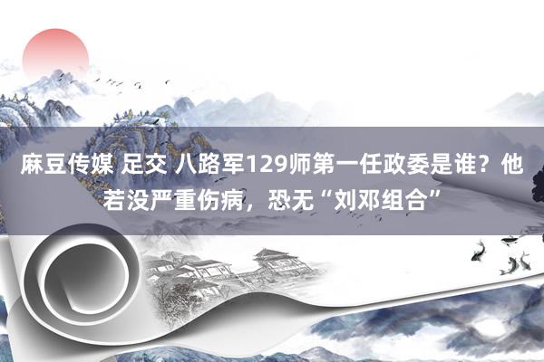麻豆传媒 足交 八路军129师第一任政委是谁？他若没严重伤病，恐无“刘邓组合”