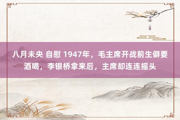 八月未央 自慰 1947年，毛主席开战前生僻要酒喝，李银桥拿来后，主席却连连摇头