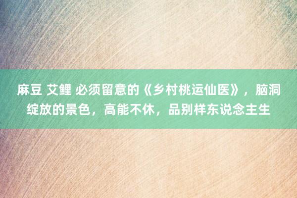 麻豆 艾鲤 必须留意的《乡村桃运仙医》，脑洞绽放的景色，高能不休，品别样东说念主生