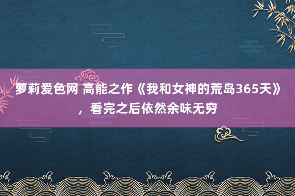 萝莉爱色网 高能之作《我和女神的荒岛365天》，看完之后依然余味无穷