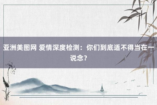 亚洲美图网 爱情深度检测：你们到底适不得当在一说念？