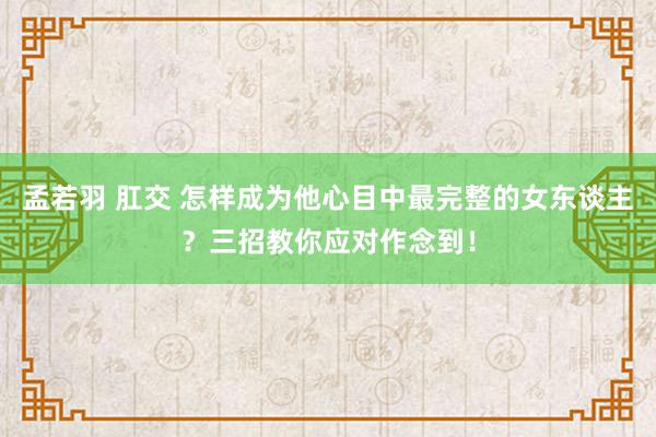 孟若羽 肛交 怎样成为他心目中最完整的女东谈主？三招教你应对作念到！
