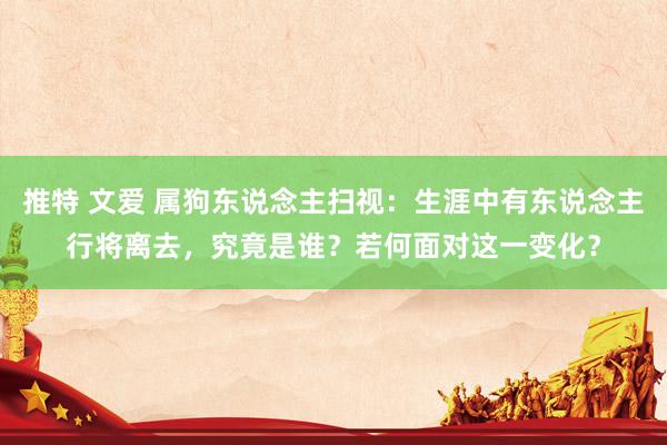 推特 文爱 属狗东说念主扫视：生涯中有东说念主行将离去，究竟是谁？若何面对这一变化？