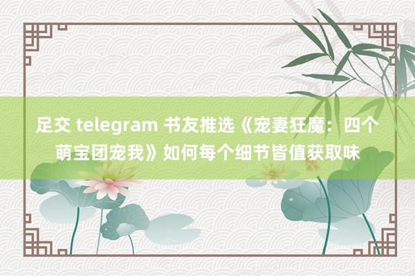 足交 telegram 书友推选《宠妻狂魔：四个萌宝团宠我》如何每个细节皆值获取味