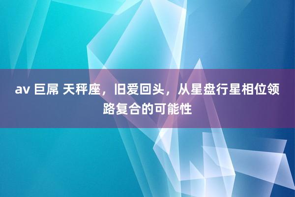 av 巨屌 天秤座，旧爱回头，从星盘行星相位领路复合的可能性