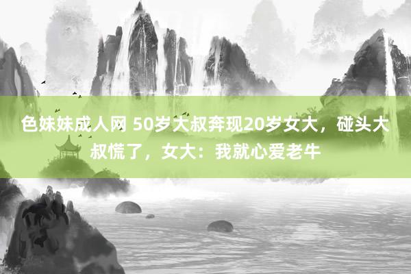 色妹妹成人网 50岁大叔奔现20岁女大，碰头大叔慌了，女大：我就心爱老牛